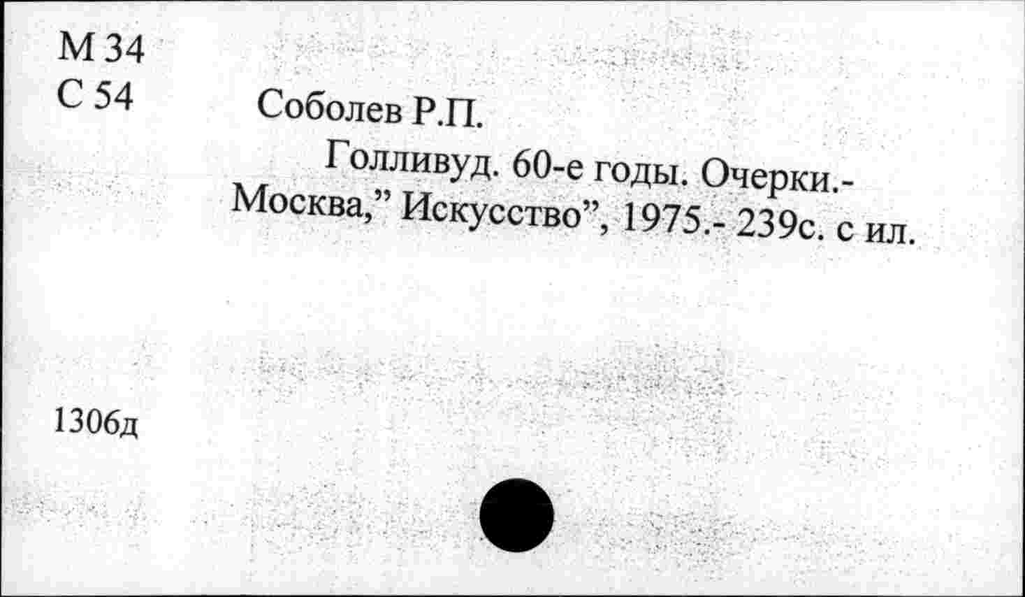 ﻿М34
С 54 Соболев Р.П.
Голливуд. 60-е годы. Очерки.-Москва,” Искусство”, 1975.- 239с. с ил.
1306д